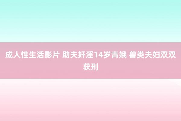 成人性生活影片 助夫奸淫14岁青娥 兽类夫妇双双获刑