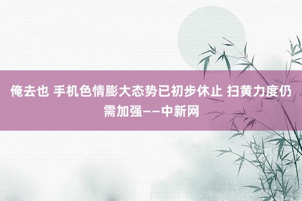 俺去也 手机色情膨大态势已初步休止 扫黄力度仍需加强——中新网