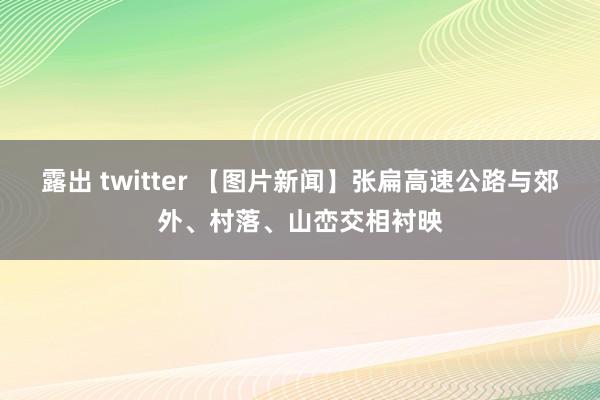 露出 twitter 【图片新闻】张扁高速公路与郊外、村落、山峦交相衬映