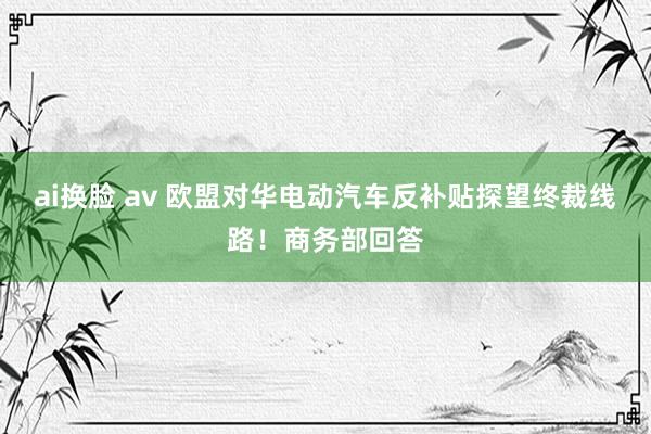 ai换脸 av 欧盟对华电动汽车反补贴探望终裁线路！商务部回答