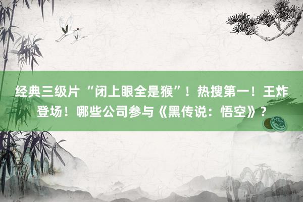 经典三级片 “闭上眼全是猴”！热搜第一！王炸登场！哪些公司参与《黑传说：悟空》？
