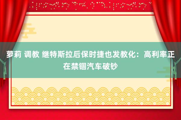 萝莉 调教 继特斯拉后保时捷也发教化：高利率正在禁锢汽车破钞