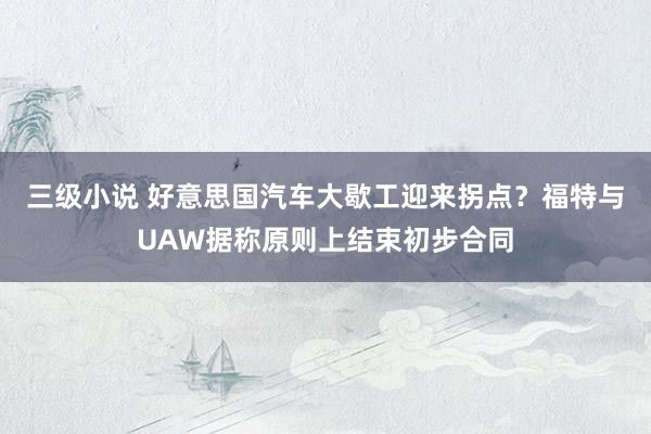 三级小说 好意思国汽车大歇工迎来拐点？福特与UAW据称原则上结束初步合同