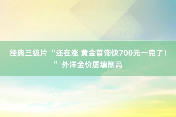经典三级片 “还在涨 黄金首饰快700元一克了！” 外洋金价屡编削高