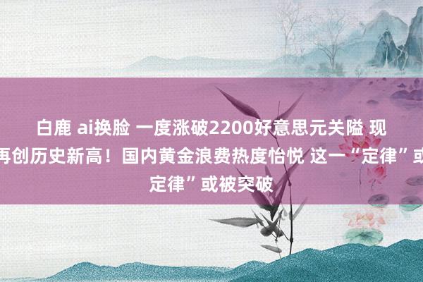 白鹿 ai换脸 一度涨破2200好意思元关隘 现货黄金再创历史新高！国内黄金浪费热度怡悦 这一“定律”或被突破