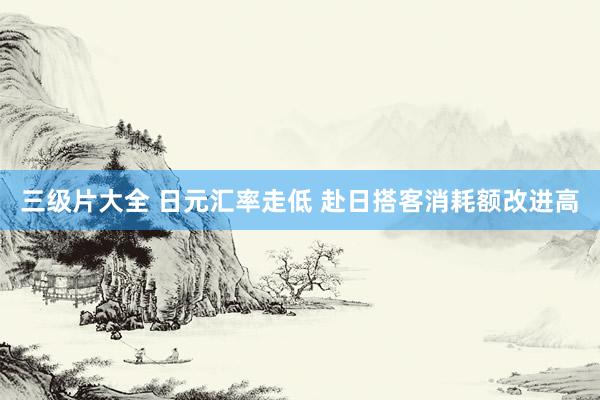 三级片大全 日元汇率走低 赴日搭客消耗额改进高