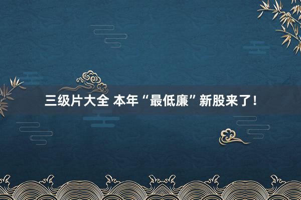 三级片大全 本年“最低廉”新股来了！
