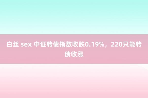 白丝 sex 中证转债指数收跌0.19%，220只能转债收涨