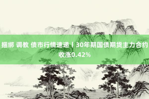 捆绑 调教 债市行情速递丨30年期国债期货主力合约收涨0.42%
