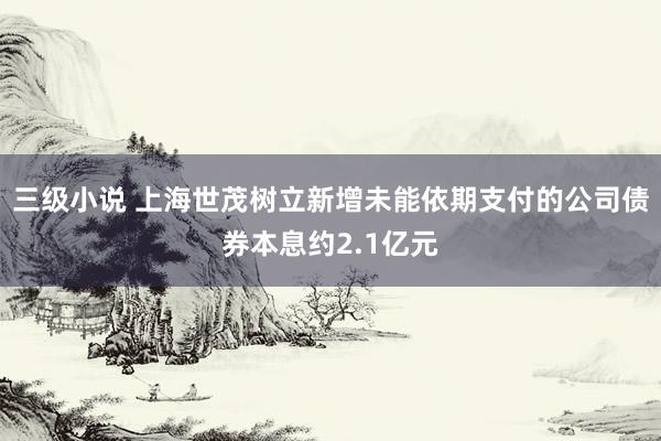 三级小说 上海世茂树立新增未能依期支付的公司债券本息约2.1亿元