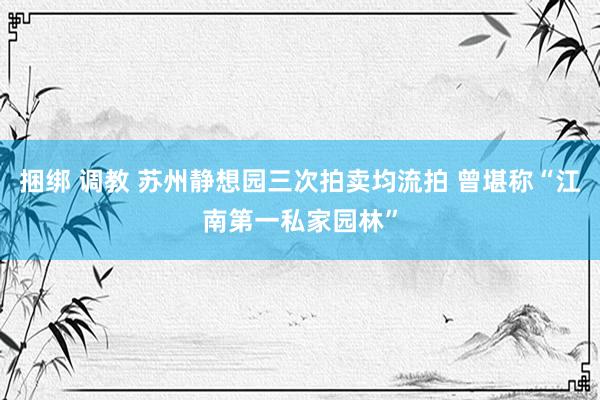 捆绑 调教 苏州静想园三次拍卖均流拍 曾堪称“江南第一私家园林”