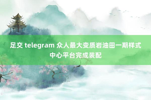足交 telegram 众人最大变质岩油田一期样式中心平台完成装配