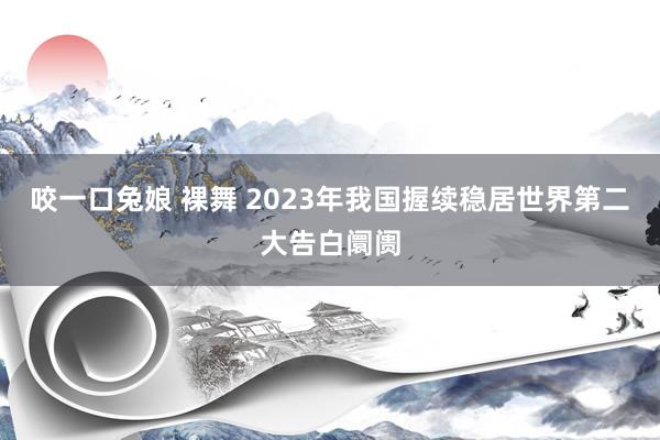 咬一口兔娘 裸舞 2023年我国握续稳居世界第二大告白阛阓