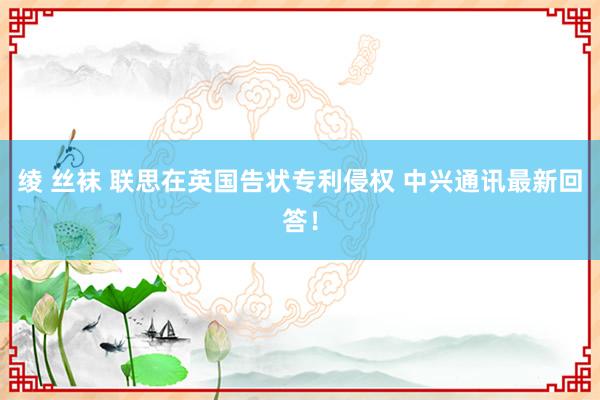 绫 丝袜 联思在英国告状专利侵权 中兴通讯最新回答！