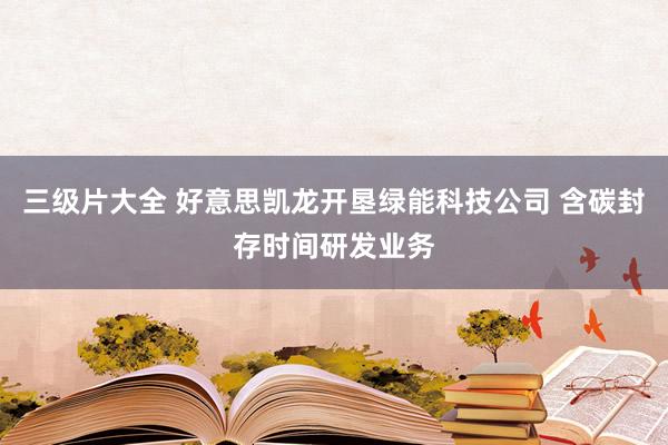 三级片大全 好意思凯龙开垦绿能科技公司 含碳封存时间研发业务