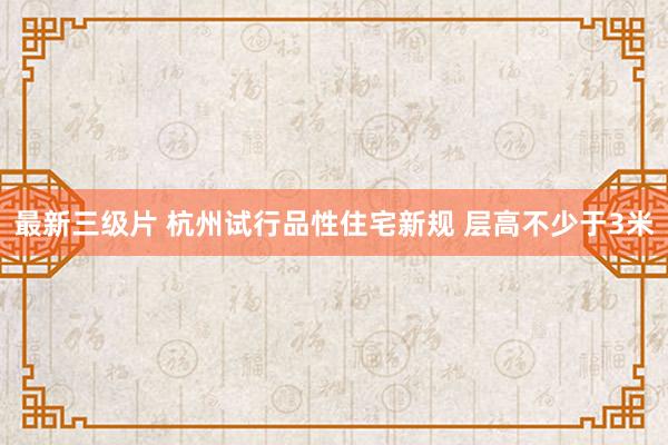 最新三级片 杭州试行品性住宅新规 层高不少于3米