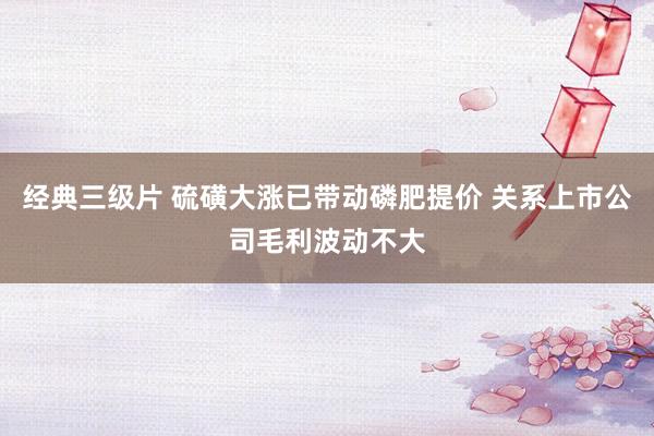 经典三级片 硫磺大涨已带动磷肥提价 关系上市公司毛利波动不大