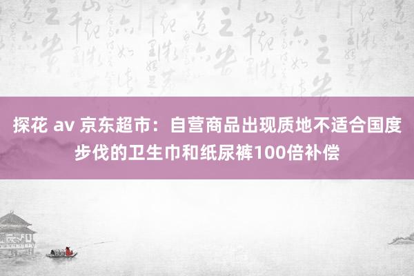 探花 av 京东超市：自营商品出现质地不适合国度步伐的卫生巾和纸尿裤100倍补偿