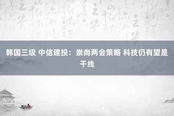 韩国三级 中信建投：崇尚两会策略 科技仍有望是干线