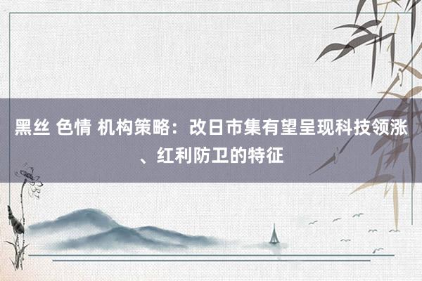 黑丝 色情 机构策略：改日市集有望呈现科技领涨、红利防卫的特征