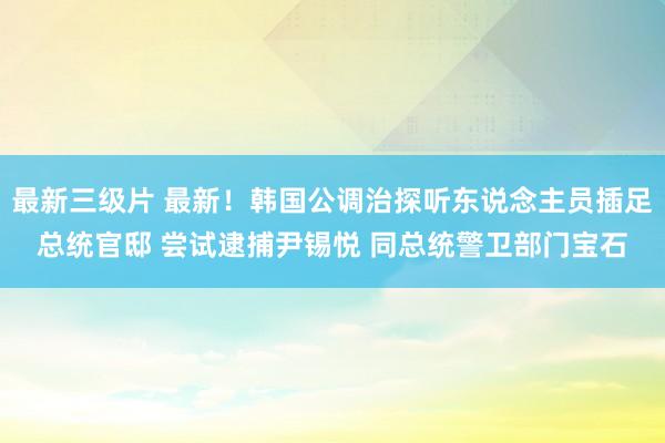 最新三级片 最新！韩国公调治探听东说念主员插足总统官邸 尝试逮捕尹锡悦 同总统警卫部门宝石