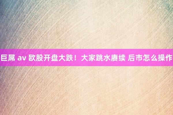 巨屌 av 欧股开盘大跌！大家跳水赓续 后市怎么操作