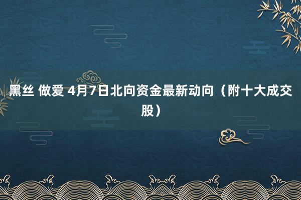 黑丝 做爱 4月7日北向资金最新动向（附十大成交股）