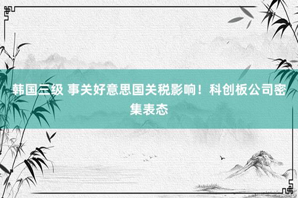 韩国三级 事关好意思国关税影响！科创板公司密集表态
