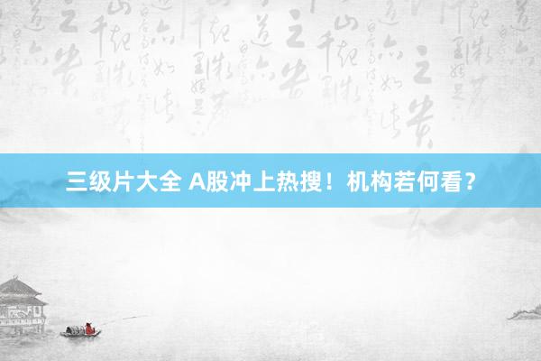 三级片大全 A股冲上热搜！机构若何看？