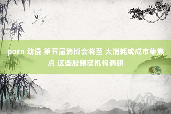 porn 动漫 第五届消博会将至 大消耗或成市集焦点 这些股频获机构调研