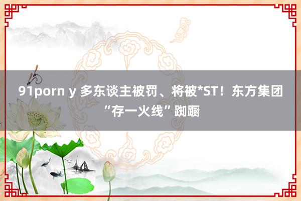 91porn y 多东谈主被罚、将被*ST！东方集团“存一火线”踟蹰