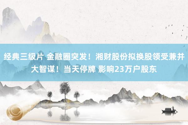 经典三级片 金融圈突发！湘财股份拟换股领受兼并大智谋！当天停牌 影响23万户股东