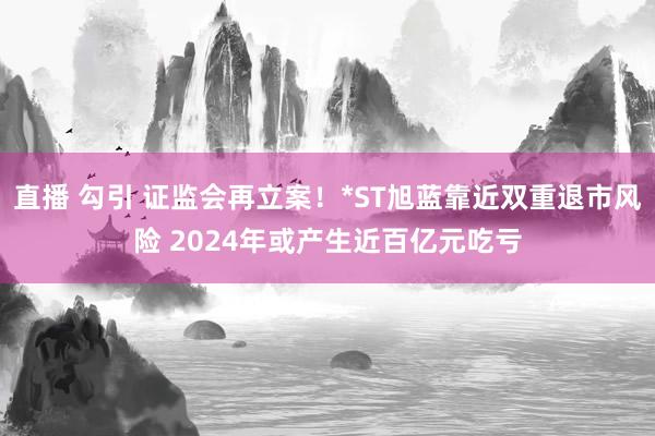 直播 勾引 证监会再立案！*ST旭蓝靠近双重退市风险 2024年或产生近百亿元吃亏