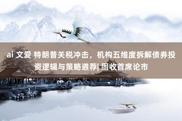 ai 文爱 特朗普关税冲击，机构五维度拆解债券投资逻辑与策略遴荐| 固收首席论市