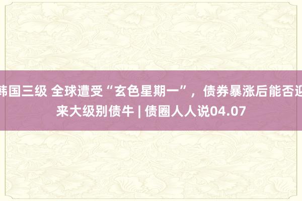 韩国三级 全球遭受“玄色星期一”，债券暴涨后能否迎来大级别债牛 | 债圈人人说04.07