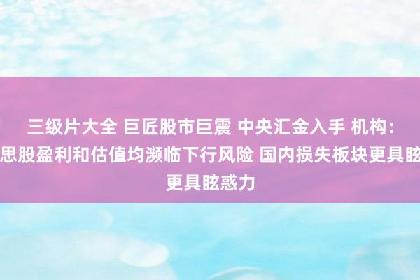 三级片大全 巨匠股市巨震 中央汇金入手 机构：好意思股盈利和估值均濒临下行风险 国内损失板块更具眩惑力